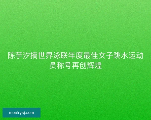陈芋汐摘世界泳联年度最佳女子跳水运动员称号再创辉煌