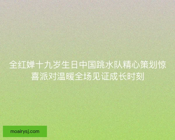 全红婵十九岁生日中国跳水队精心策划惊喜派对温暖全场见证成长时刻