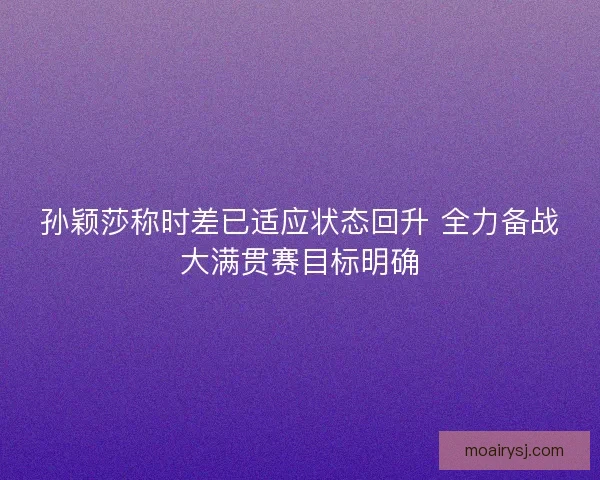 孙颖莎称时差已适应状态回升 全力备战大满贯赛目标明确