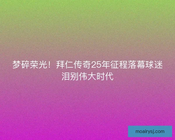 梦碎荣光！拜仁传奇25年征程落幕球迷泪别伟大时代