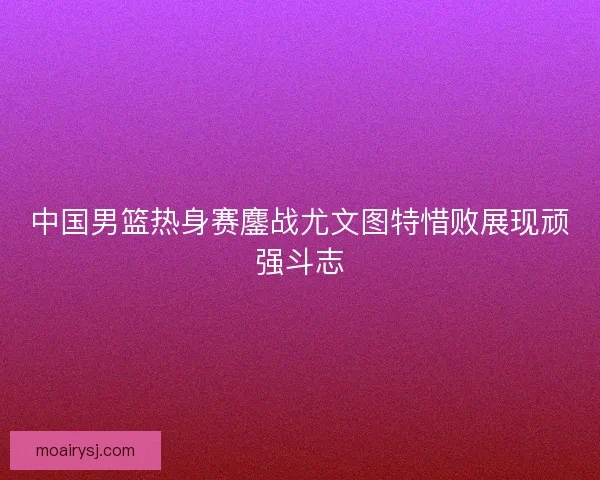 中国男篮热身赛鏖战尤文图特惜败展现顽强斗志