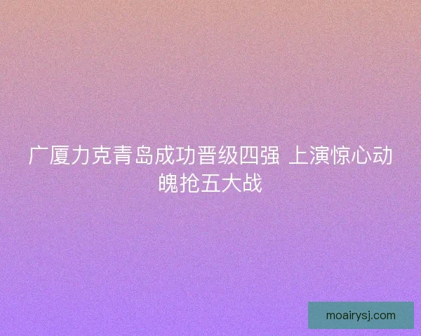 广厦力克青岛成功晋级四强 上演惊心动魄抢五大战