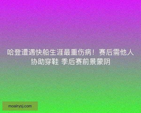 哈登遭遇快船生涯最重伤病！赛后需他人协助穿鞋 季后赛前景蒙阴