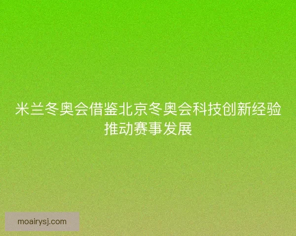 米兰冬奥会借鉴北京冬奥会科技创新经验推动赛事发展