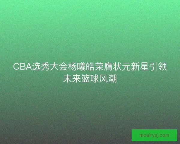 CBA选秀大会杨曦皓荣膺状元新星引领未来篮球风潮