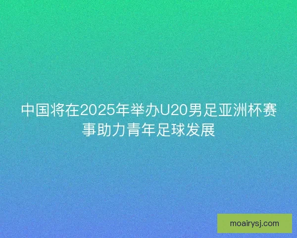 中国将在2025年举办U20男足亚洲杯赛事助力青年足球发展