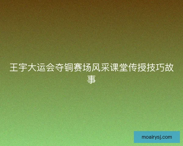 王宇大运会夺铜赛场风采课堂传授技巧故事 王宇大运会夺铜赛场风采课堂传授技巧故事