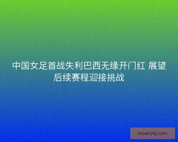 中国女足首战失利巴西无缘开门红 展望后续赛程迎接挑战 中国女足首战失利巴西无缘开门红 展望后续赛程迎接挑战