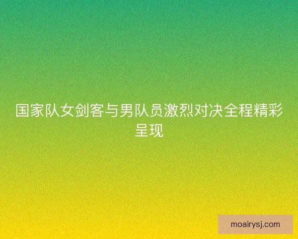 国家队女剑客与男队员激烈对决全程精彩呈现 国家队女剑客与男队员激烈对决全程精彩呈现